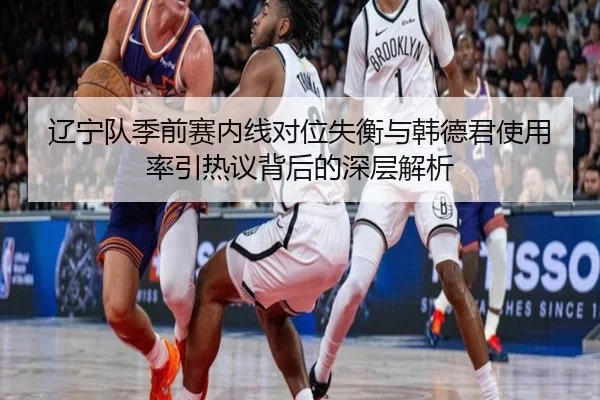 辽宁队季前赛内线对位失衡与韩德君使用率引热议背后的深层解析